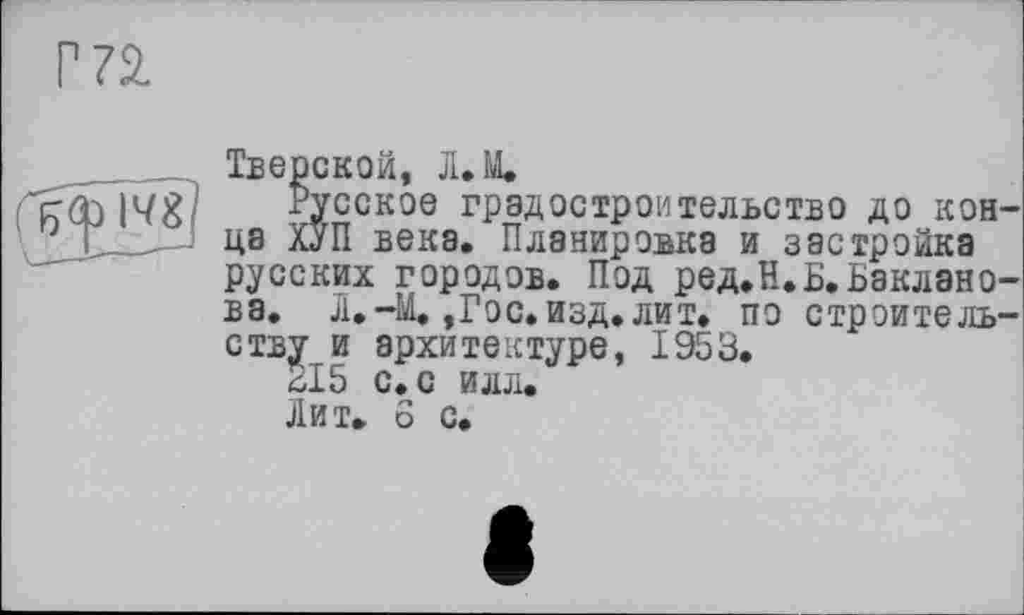 ﻿Тверской, Л.М.
Русское градостроительство до кон да ХУП века. Планировка и застройка русских городов. Под ред.Н.Б.Ьакл8но ва. л. -Щ , Го с. изд. лит. по строитель ству и архитектуре, 1953.
*15 с. с илл.
Лит. 6 с.